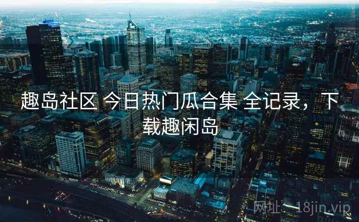 趣岛社区 今日热门瓜合集 全记录，下载趣闲岛
