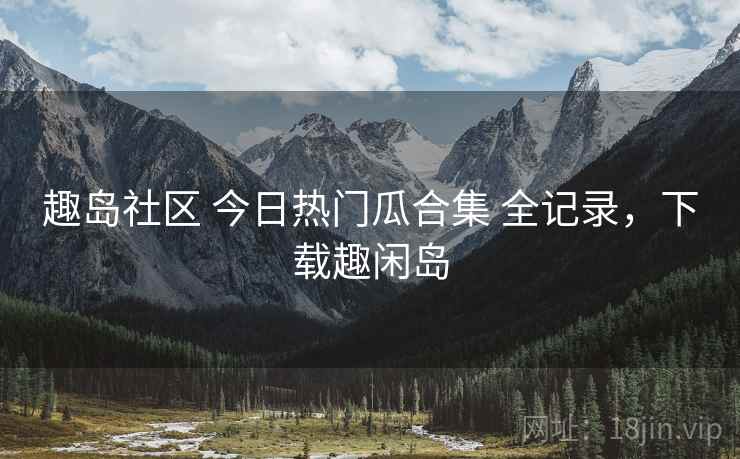 趣岛社区 今日热门瓜合集 全记录,下载趣闲岛 趣岛社区 今日热门瓜合集 全记录,下载趣闲岛