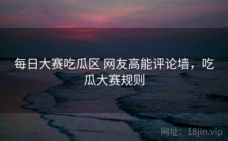 每日大赛吃瓜区 网友高能评论墙，吃瓜大赛规则