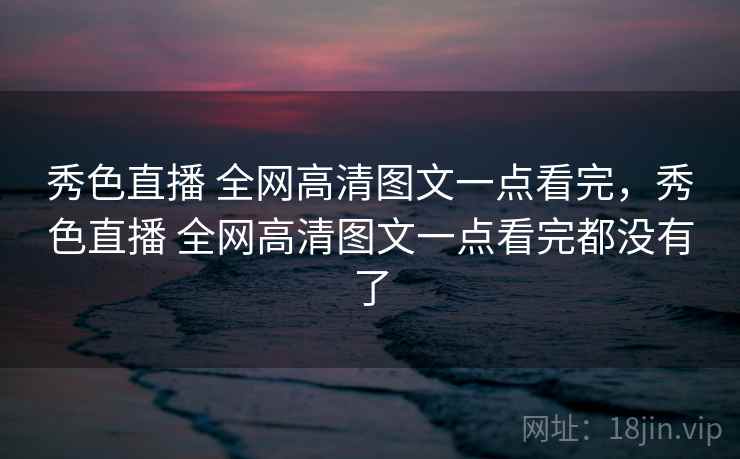 秀色直播 全网高清图文一点看完,秀色直播 全网高清图文一点看完都没有了 秀色直播 全网高清图文一点看完,秀色直播 全网高清图文一点看完都没有了
