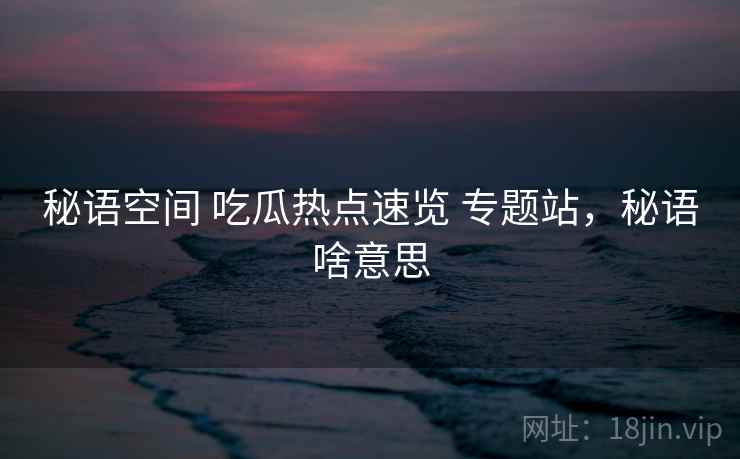 秘语空间 吃瓜热点速览 专题站，秘语啥意思