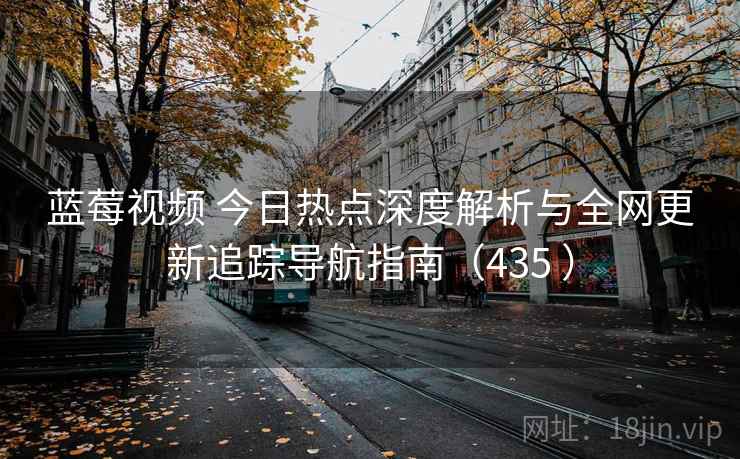 蓝莓视频 今日热点深度解析与全网更新追踪导航指南（435 ）