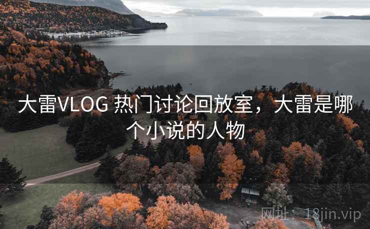 大雷VLOG 热门讨论回放室,大雷是哪个小说的人物 大雷VLOG 热门讨论回放室,大雷是哪个小说的人物