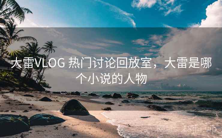 大雷VLOG 热门讨论回放室，大雷是哪个小说的人物