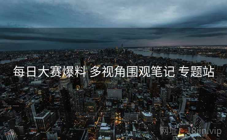 每日大赛爆料 多视角围观笔记 专题站 每日大赛爆料 多视角围观笔记 专题站