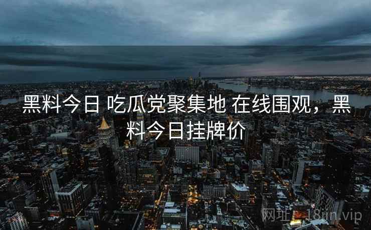 黑料今日 吃瓜党聚集地 在线围观，黑料今日挂牌价