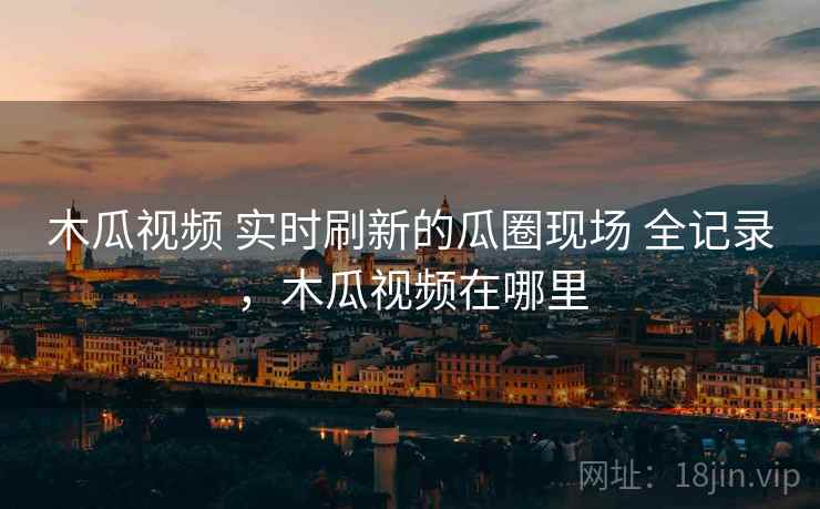 木瓜视频 实时刷新的瓜圈现场 全记录,木瓜视频在哪里 木瓜视频 实时刷新的瓜圈现场 全记录,木瓜视频在哪里
