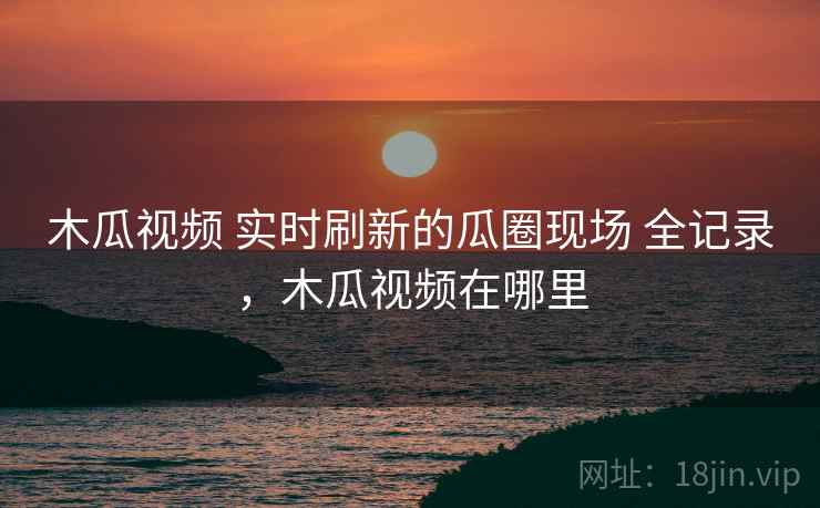 木瓜视频 实时刷新的瓜圈现场 全记录，木瓜视频在哪里