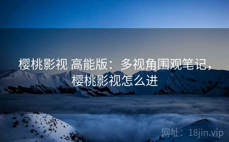樱桃影视 高能版：多视角围观笔记，樱桃影视怎么进