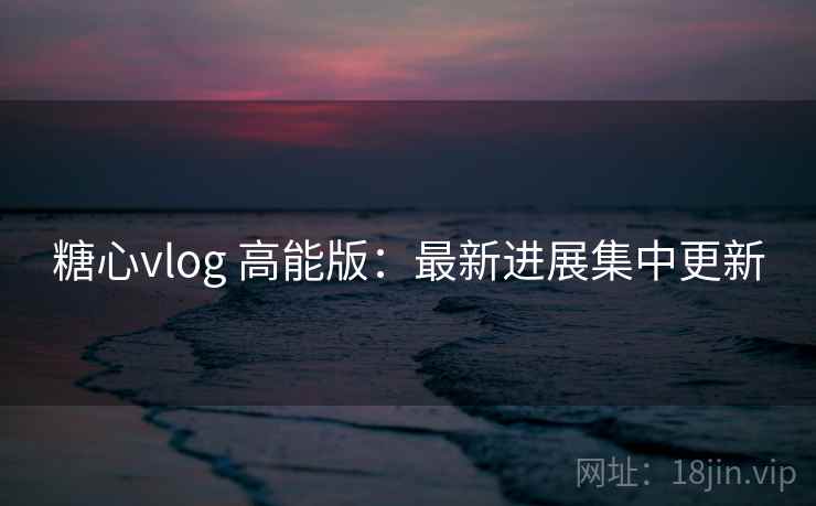 糖心vlog 高能版：最新进展集中更新