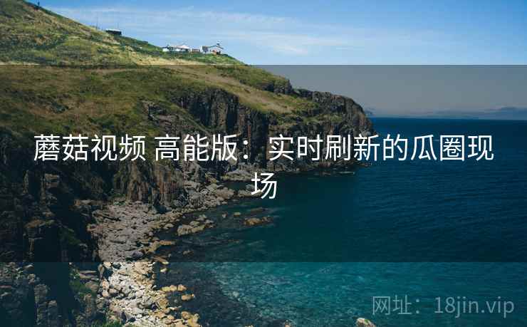 蘑菇视频 高能版:实时刷新的瓜圈现场 蘑菇视频 高能版:实时刷新的瓜圈现场