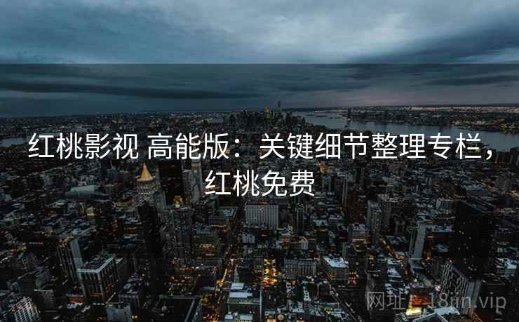 红桃影视 高能版：关键细节整理专栏，红桃免费