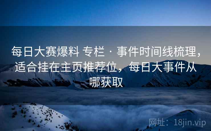 每日大赛爆料 专栏 · 事件时间线梳理，适合挂在主页推荐位，每日大事件从哪获取