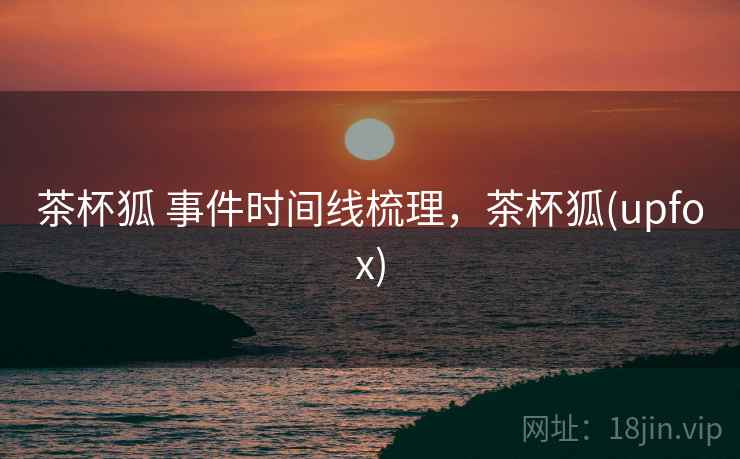 茶杯狐 事件时间线梳理,茶杯狐(upfox) 茶杯狐 事件时间线梳理,茶杯狐(upfox)