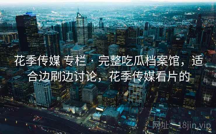 花季传媒 专栏 · 完整吃瓜档案馆，适合边刷边讨论，花季传媒看片的