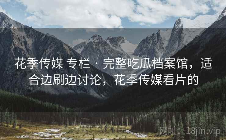 花季传媒 专栏 · 完整吃瓜档案馆，适合边刷边讨论，花季传媒看片的