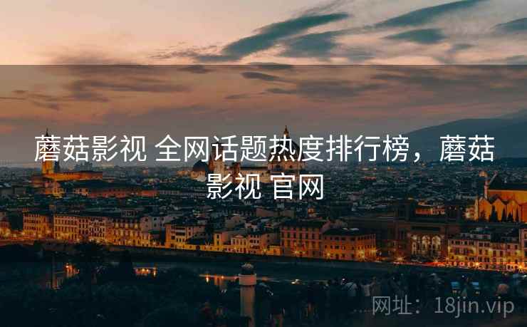 蘑菇影视 全网话题热度排行榜，蘑菇影视 官网