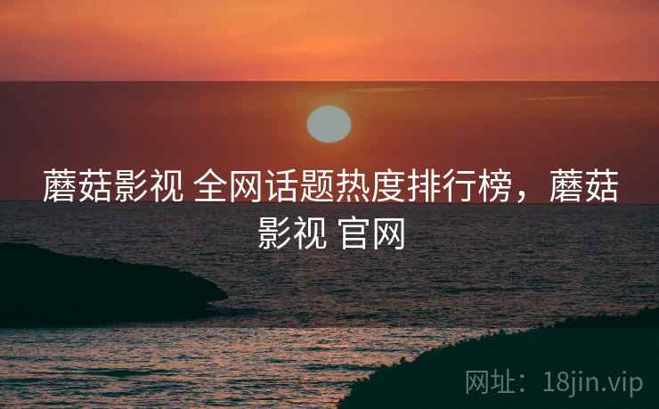 蘑菇影视 全网话题热度排行榜，蘑菇影视 官网