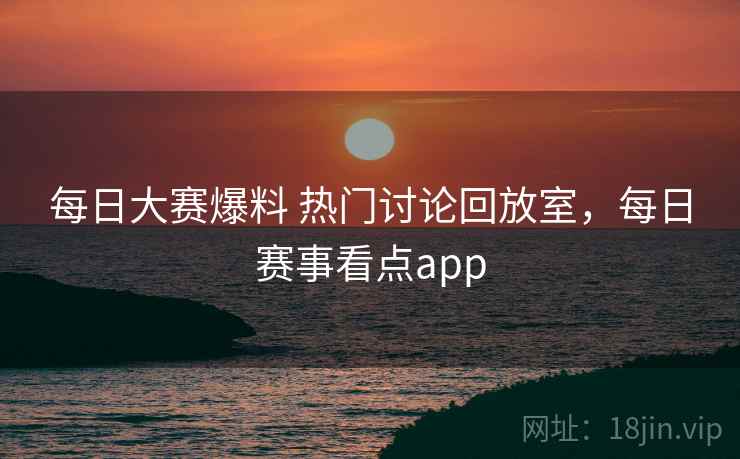 每日大赛爆料 热门讨论回放室，每日赛事看点app