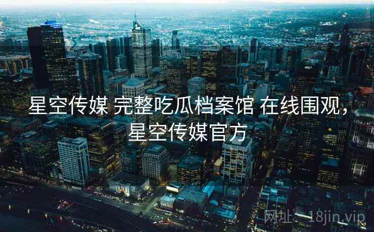 星空传媒 完整吃瓜档案馆 在线围观,星空传媒官方 星空传媒 完整吃瓜档案馆 在线围观,星空传媒官方