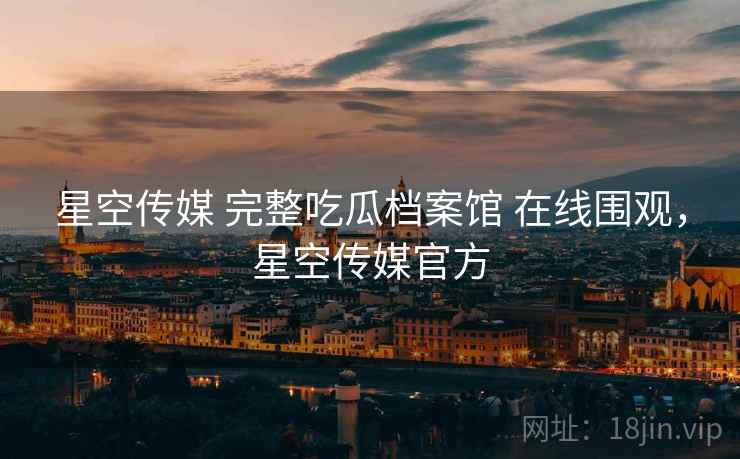 星空传媒 完整吃瓜档案馆 在线围观，星空传媒官方