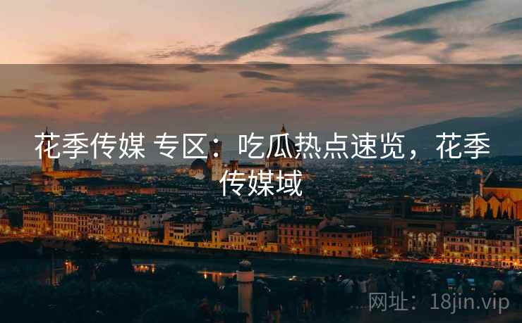 花季传媒 专区：吃瓜热点速览，花季传媒域