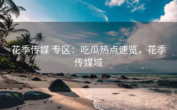 花季传媒 专区：吃瓜热点速览，花季传媒域