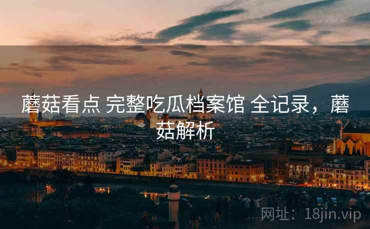 蘑菇看点 完整吃瓜档案馆 全记录，蘑菇解析