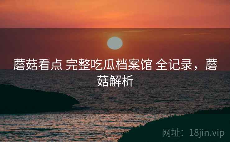 蘑菇看点 完整吃瓜档案馆 全记录，蘑菇解析
