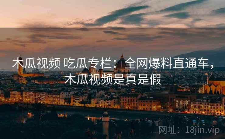 木瓜视频 吃瓜专栏：全网爆料直通车，木瓜视频是真是假