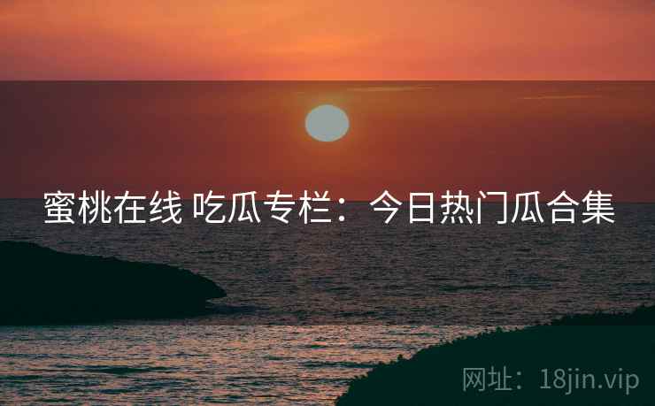 蜜桃在线 吃瓜专栏：今日热门瓜合集