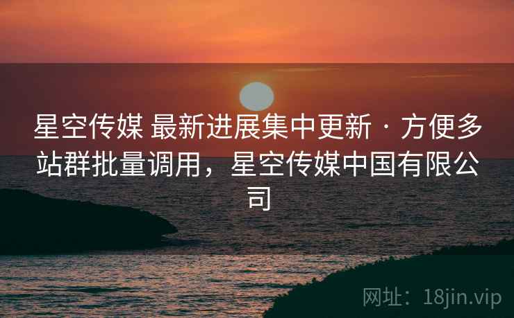星空传媒 最新进展集中更新 · 方便多站群批量调用，星空传媒中国有限公司