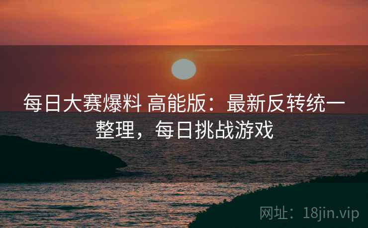 每日大赛爆料 高能版：最新反转统一整理，每日挑战游戏