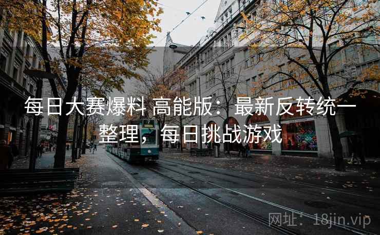 每日大赛爆料 高能版：最新反转统一整理，每日挑战游戏