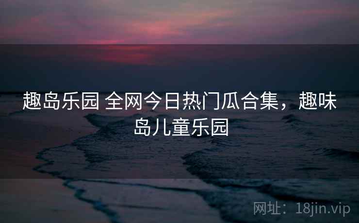 趣岛乐园 全网今日热门瓜合集,趣味岛儿童乐园 趣岛乐园 全网今日热门瓜合集,趣味岛儿童乐园