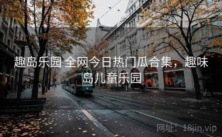 趣岛乐园 全网今日热门瓜合集,趣味岛儿童乐园 趣岛乐园 全网今日热门瓜合集,趣味岛儿童乐园
