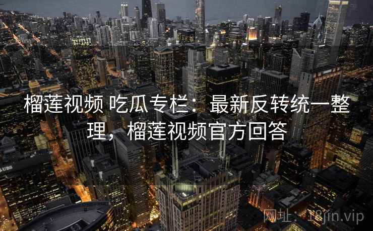 榴莲视频 吃瓜专栏：最新反转统一整理，榴莲视频官方回答