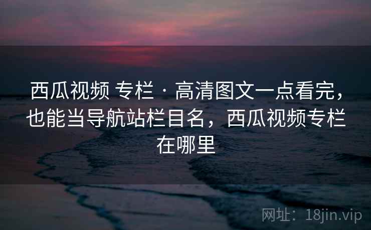 西瓜视频 专栏 · 高清图文一点看完,也能当导航站栏目名,西瓜视频专栏在哪里 西瓜视频 专栏 · 高清图文一点看完,也能当导航站栏目名,西瓜视频专栏在哪里