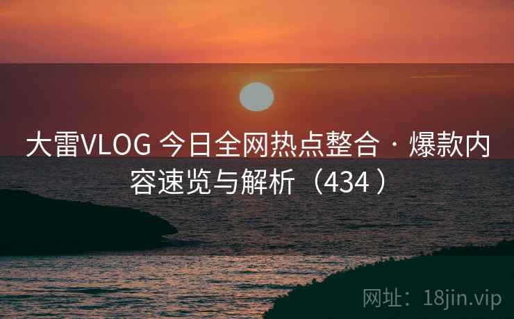 大雷VLOG 今日全网热点整合 · 爆款内容速览与解析（434 ）